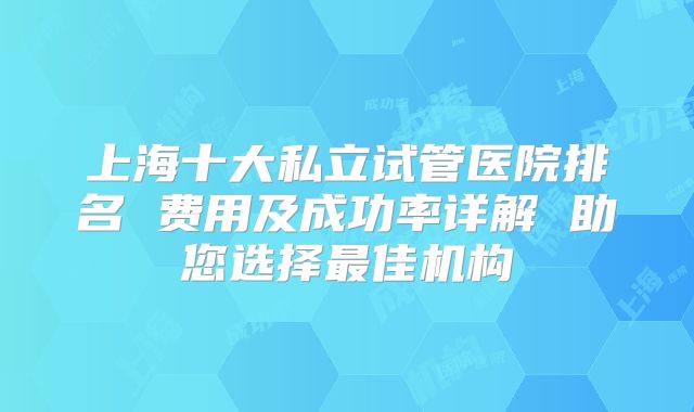 上海十大私立试管医院排名 费用及成功率详解 助您选择最佳机构