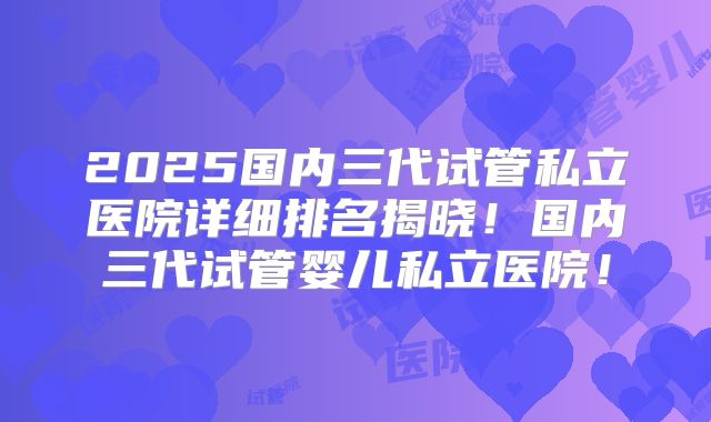 2025国内三代试管私立医院详细排名揭晓!国内三代试管婴儿私立医院!