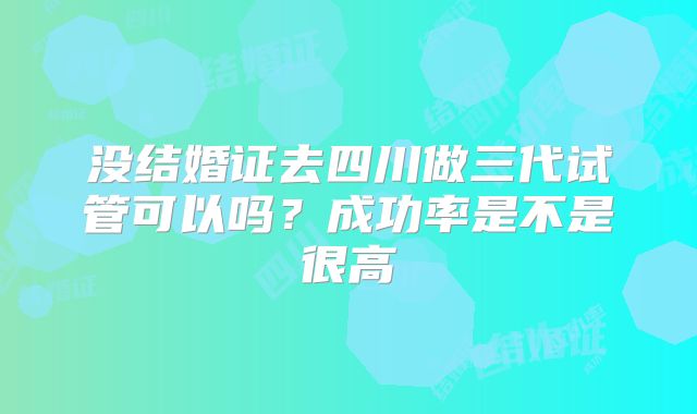没结婚证去四川做三代试管可以吗?成功率是不是很高