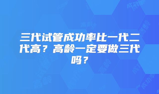 三代试管成功率比一代二代高?高龄一定要做三代吗?