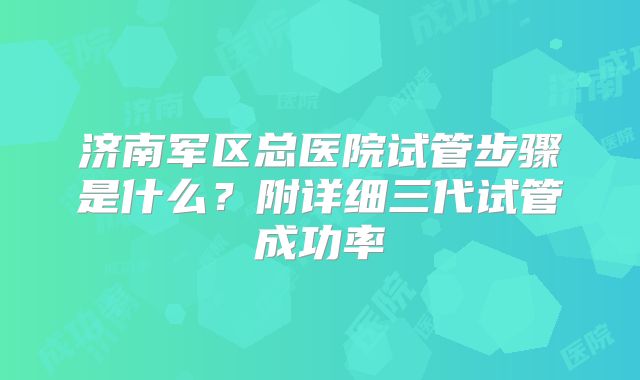 济南军区总医院试管步骤是什么?附详细三代试管成功率