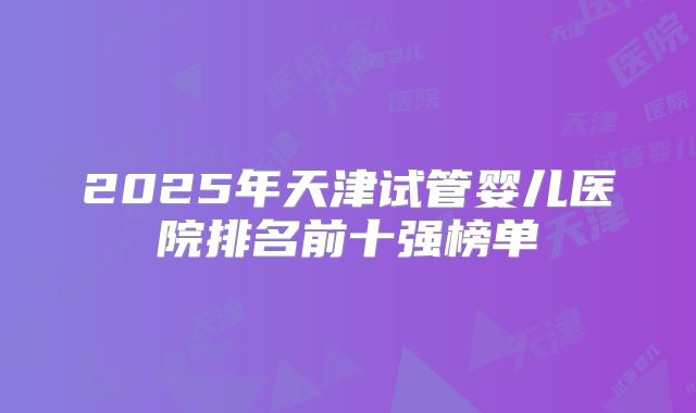 2025年天津试管婴儿医院排名前十强榜单