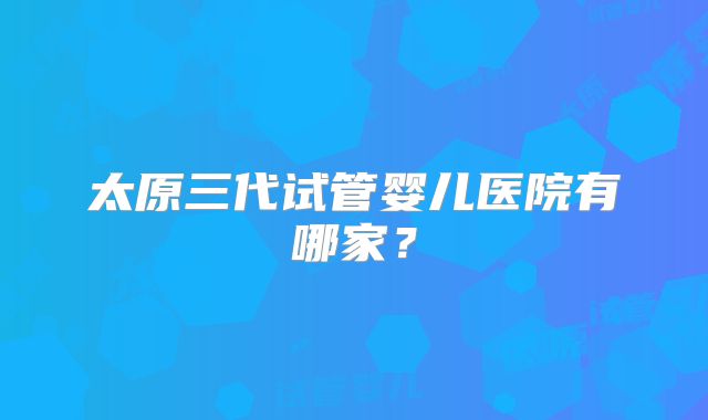 太原三代试管婴儿医院有哪家?