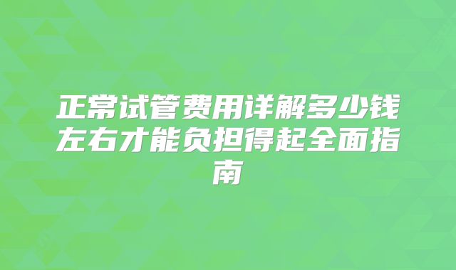 正常试管费用详解多少钱左右才能负担得起全面指南