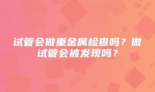 试管会做重金属检查吗?做试管会被发现吗?