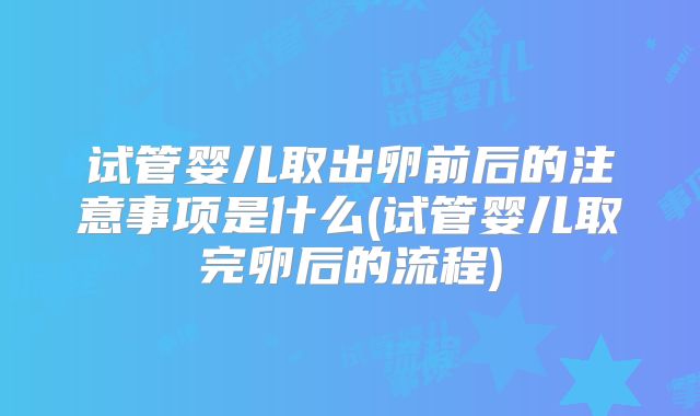 试管婴儿取出卵前后的注意事项是什么(试管婴儿取完卵后的流程)