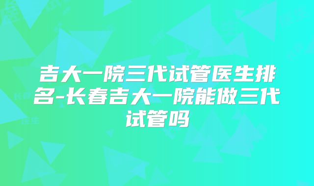 吉大一院三代试管医生排名-长春吉大一院能做三代试管吗