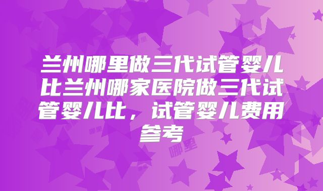 兰州哪里做三代试管婴儿比兰州哪家医院做三代试管婴儿比,试管婴儿费用参考