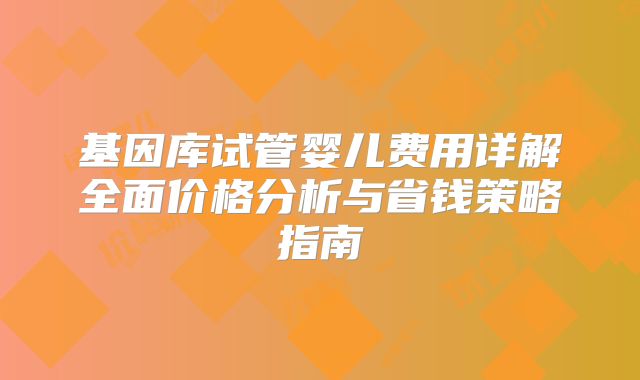 基因库试管婴儿费用详解全面价格分析与省钱策略指南