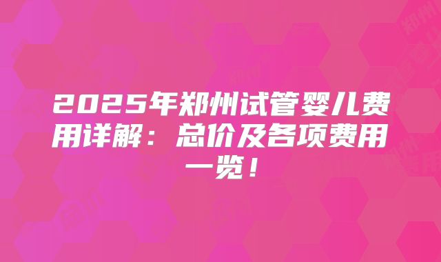 2025年郑州试管婴儿费用详解:总价及各项费用一览!