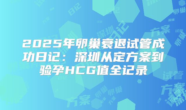 2025年卵巢衰退试管成功日记:深圳从定方案到验孕HCG值全记录