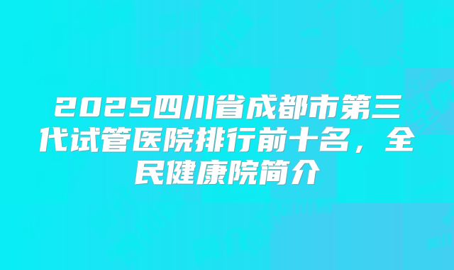 2025四川省成都市第三代试管医院排行前十名,全民健康院简介
