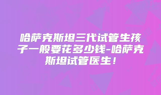 哈萨克斯坦三代试管生孩子一般要花多少钱-哈萨克斯坦试管医生！