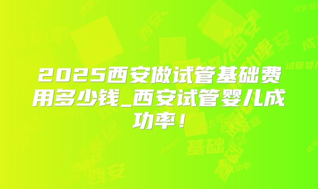 2025西安做试管基础费用多少钱_西安试管婴儿成功率！