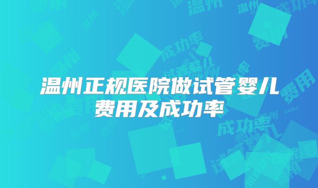 温州正规医院做试管婴儿费用及成功率