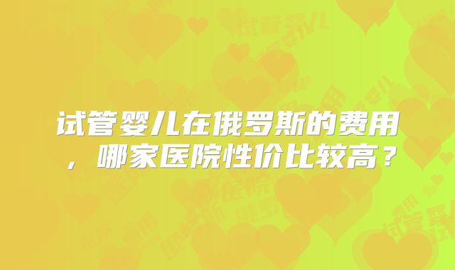 试管婴儿在俄罗斯的费用,哪家医院性价比较高?