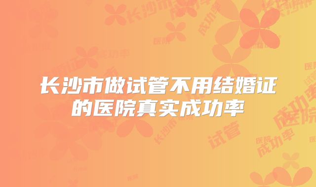 长沙市做试管不用结婚证的医院真实成功率
