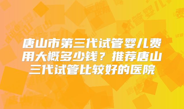 唐山市第三代试管婴儿费用大概多少钱?推荐唐山三代试管比较好的医院