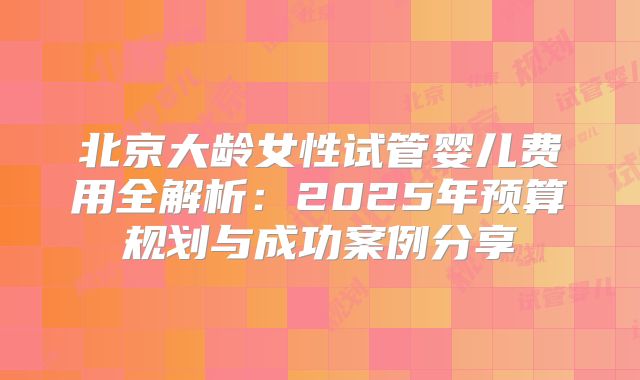 北京大龄女性试管婴儿费用全解析:2025年预算规划与成功案例分享