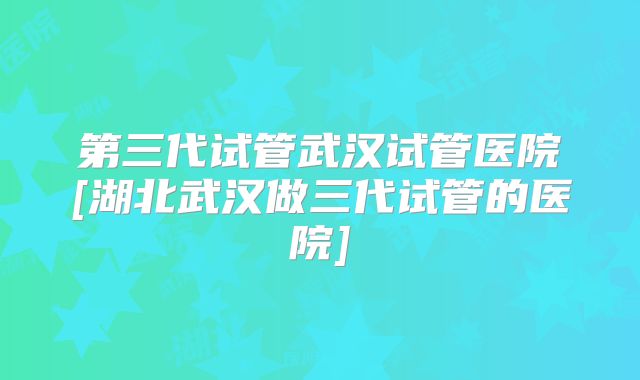 第三代试管武汉试管医院[湖北武汉做三代试管的医院]