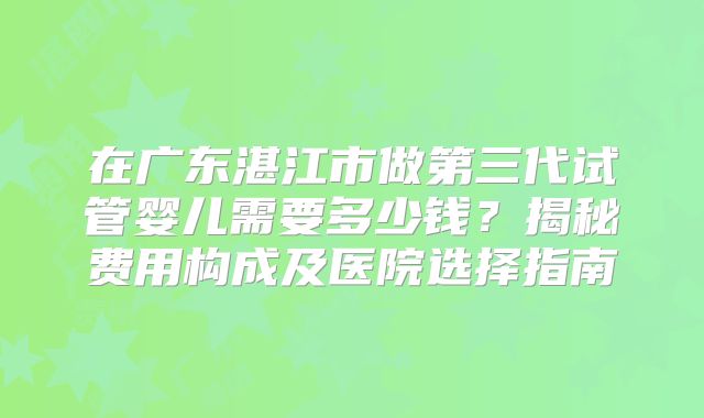 在广东湛江市做第三代试管婴儿需要多少钱?揭秘费用构成及医院选择指南