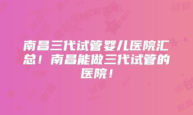 南昌三代试管婴儿医院汇总！南昌能做三代试管的医院！