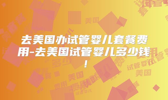 去美国办试管婴儿套餐费用-去美国试管婴儿多少钱!