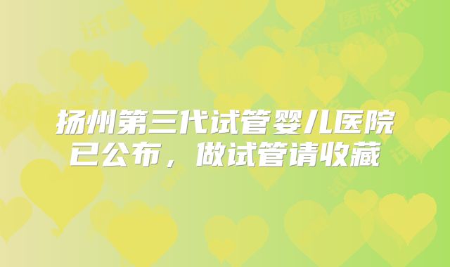 扬州第三代试管婴儿医院已公布,做试管请收藏
