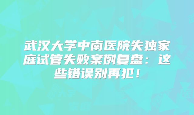 武汉大学中南医院失独家庭试管失败案例复盘：这些错误别再犯！