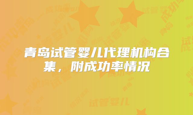 青岛试管婴儿代理机构合集,附成功率情况