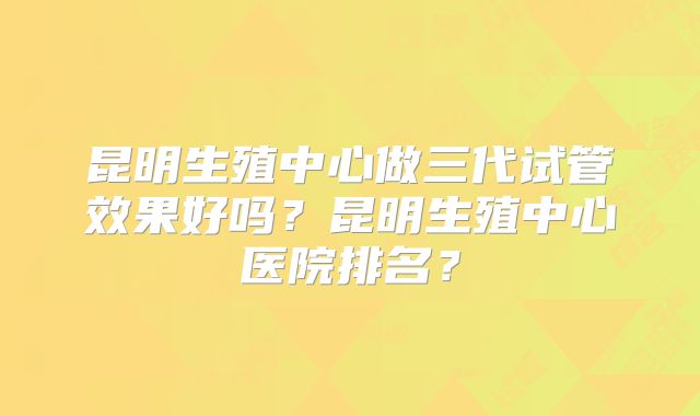 昆明生殖中心做三代试管效果好吗?昆明生殖中心医院排名?