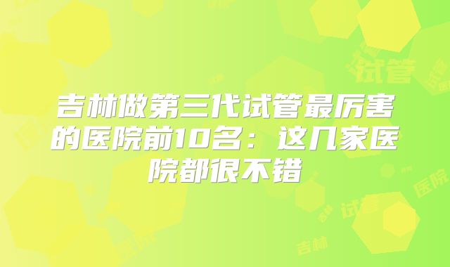 吉林做第三代试管最厉害的医院前10名：这几家医院都很不错