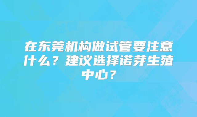 在东莞机构做试管要注意什么？建议选择诺芽生殖中心？