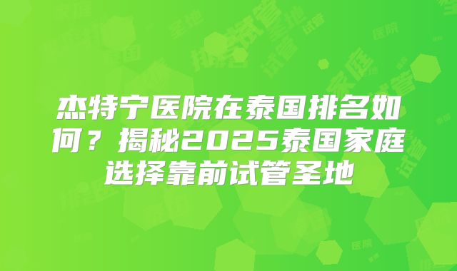 杰特宁医院在泰国排名如何?揭秘2025泰国家庭选择靠前试管圣地