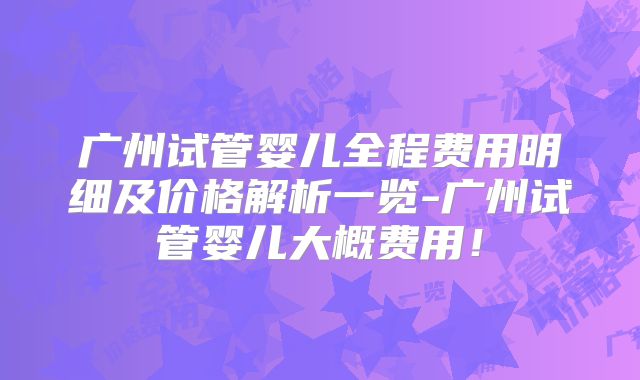 广州试管婴儿全程费用明细及价格解析一览-广州试管婴儿大概费用!