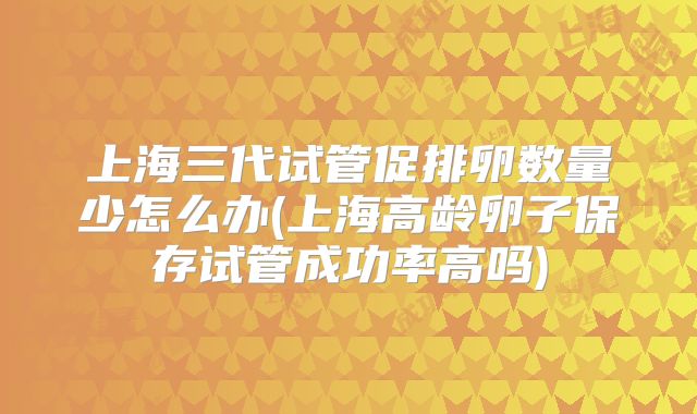 上海三代试管促排卵数量少怎么办(上海高龄卵子保存试管成功率高吗)