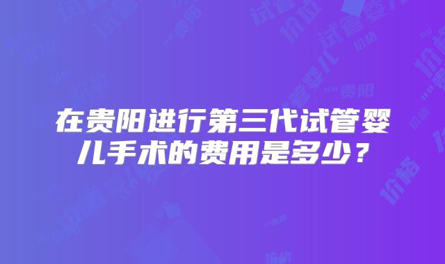 在贵阳进行第三代试管婴儿手术的费用是多少?