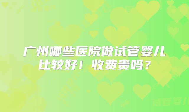 广州哪些医院做试管婴儿比较好！收费贵吗？
