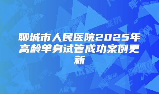 聊城市人民医院2025年高龄单身试管成功案例更新