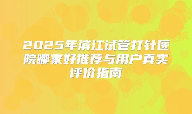 2025年滨江试管打针医院哪家好推荐与用户真实评价指南