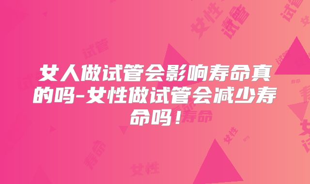 女人做试管会影响寿命真的吗-女性做试管会减少寿命吗!