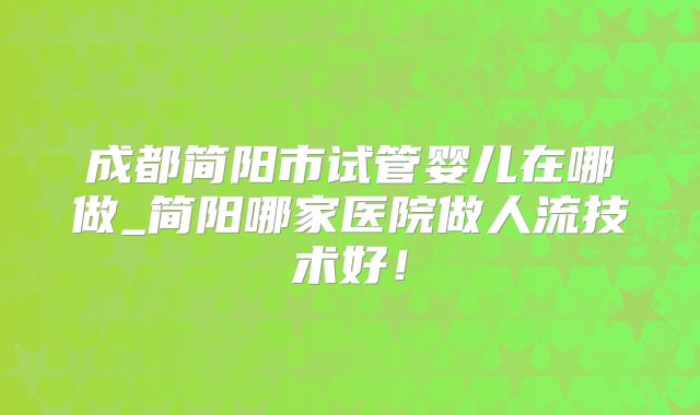 成都简阳市试管婴儿在哪做_简阳哪家医院做人流技术好！