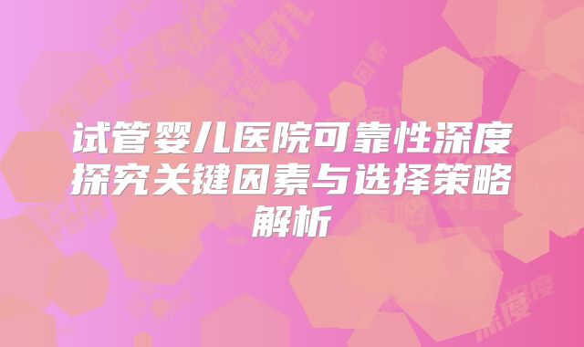 试管婴儿医院可靠性深度探究关键因素与选择策略解析