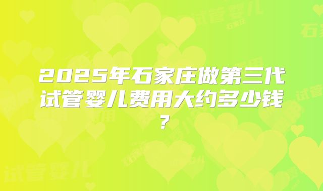 2025年石家庄做第三代试管婴儿费用大约多少钱?
