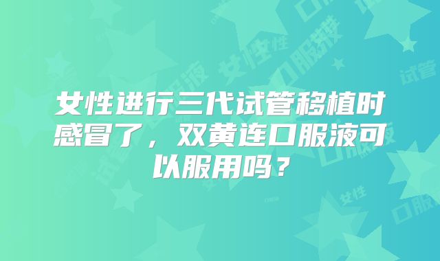 女性进行三代试管移植时感冒了,双黄连口服液可以服用吗?