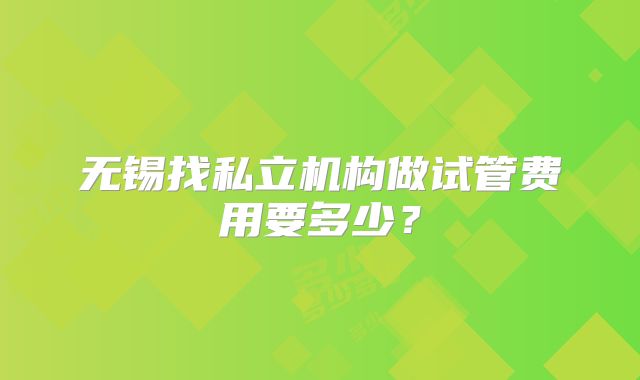 无锡找私立机构做试管费用要多少?