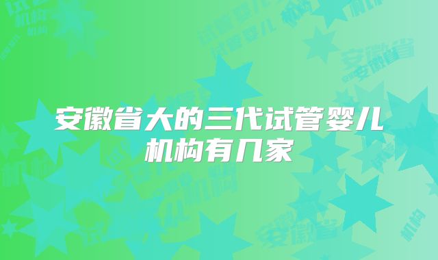安徽省大的三代试管婴儿机构有几家