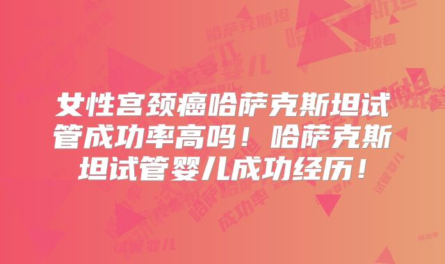 女性宫颈癌哈萨克斯坦试管成功率高吗！哈萨克斯坦试管婴儿成功经历！