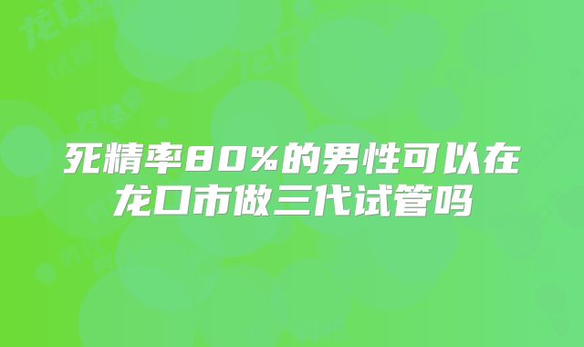 死精率80%的男性可以在龙口市做三代试管吗