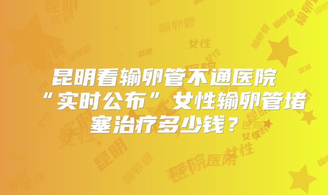 昆明看输卵管不通医院“实时公布”女性输卵管堵塞治疗多少钱?